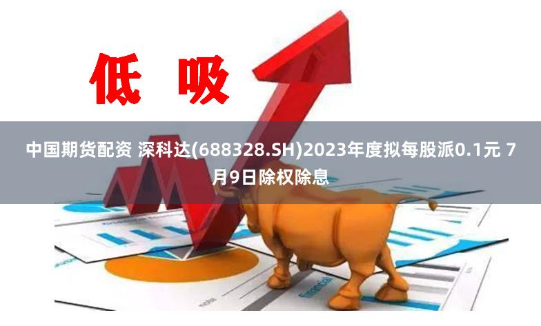 中国期货配资 深科达(688328.SH)2023年度拟每股派0.1元 7月9日除权除息