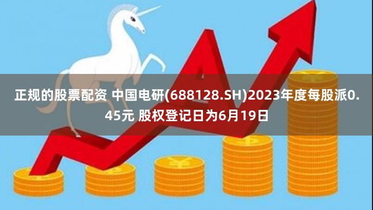 正规的股票配资 中国电研(688128.SH)2023年度每股派0.45元 股权登记日为6月19日