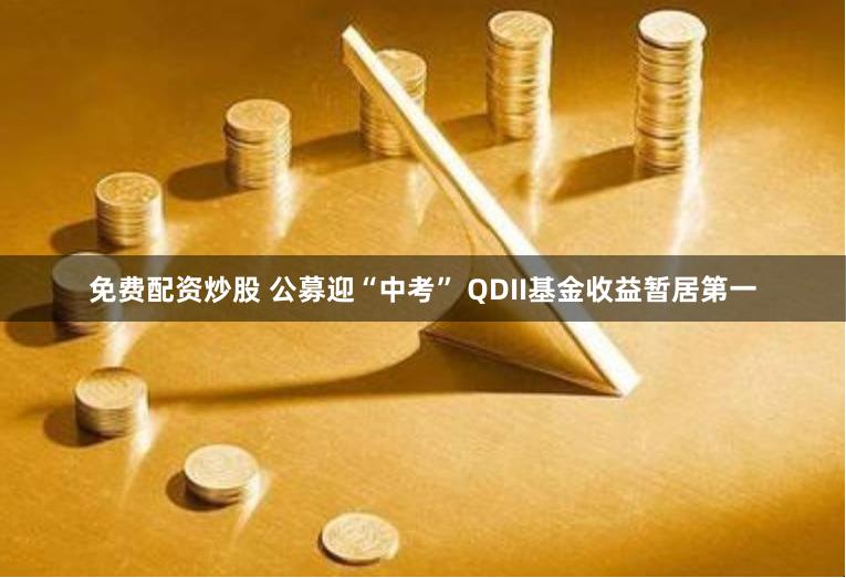 免费配资炒股 公募迎“中考” QDII基金收益暂居第一