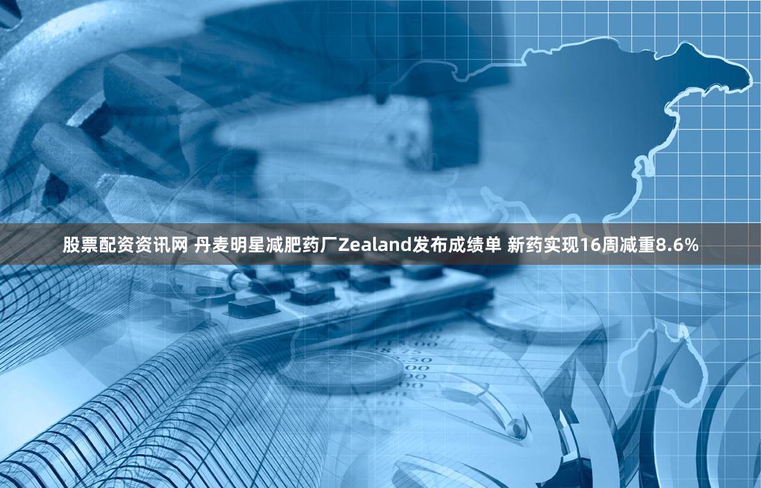 股票配资资讯网 丹麦明星减肥药厂Zealand发布成绩单 新药实现16周减重8.6%