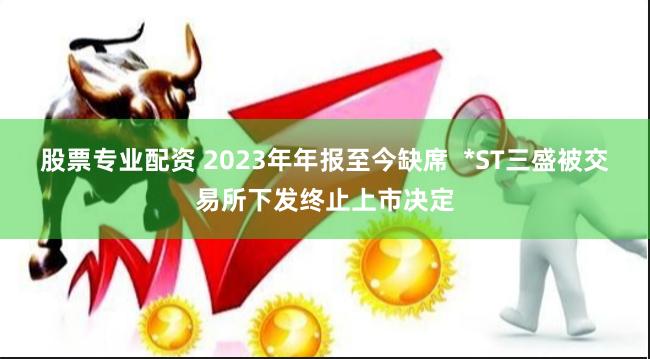 股票专业配资 2023年年报至今缺席  *ST三盛被交易所下发终止上市决定