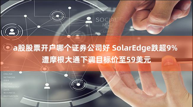 a股股票开户哪个证券公司好 SolarEdge跌超9% 遭摩根大通下调目标价至59美元