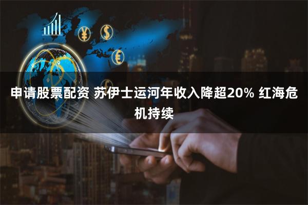 申请股票配资 苏伊士运河年收入降超20% 红海危机持续