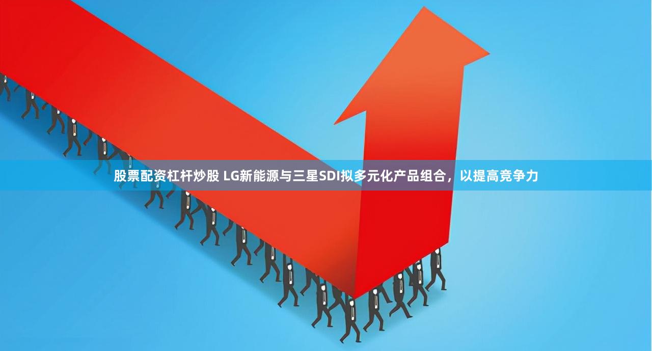 股票配资杠杆炒股 LG新能源与三星SDI拟多元化产品组合，以提高竞争力