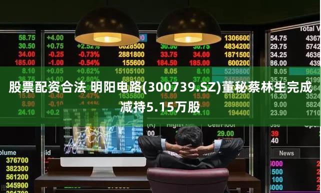 股票配资合法 明阳电路(300739.SZ)董秘蔡林生完成减持5.15万股