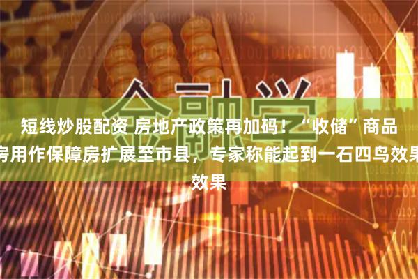 短线炒股配资 房地产政策再加码！“收储”商品房用作保障房扩展至市县，专家称能起到一石四鸟效果