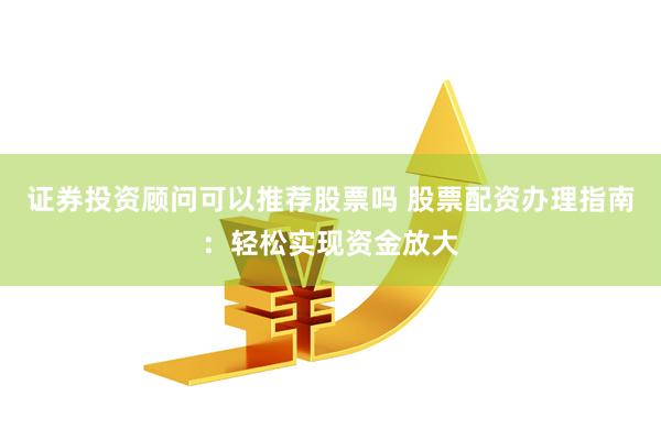 证券投资顾问可以推荐股票吗 股票配资办理指南：轻松实现资金放大