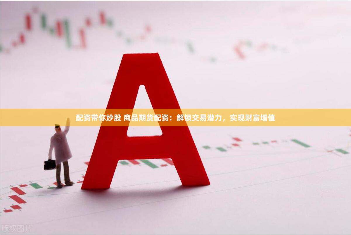 配资带你炒股 商品期货配资：解锁交易潜力，实现财富增值