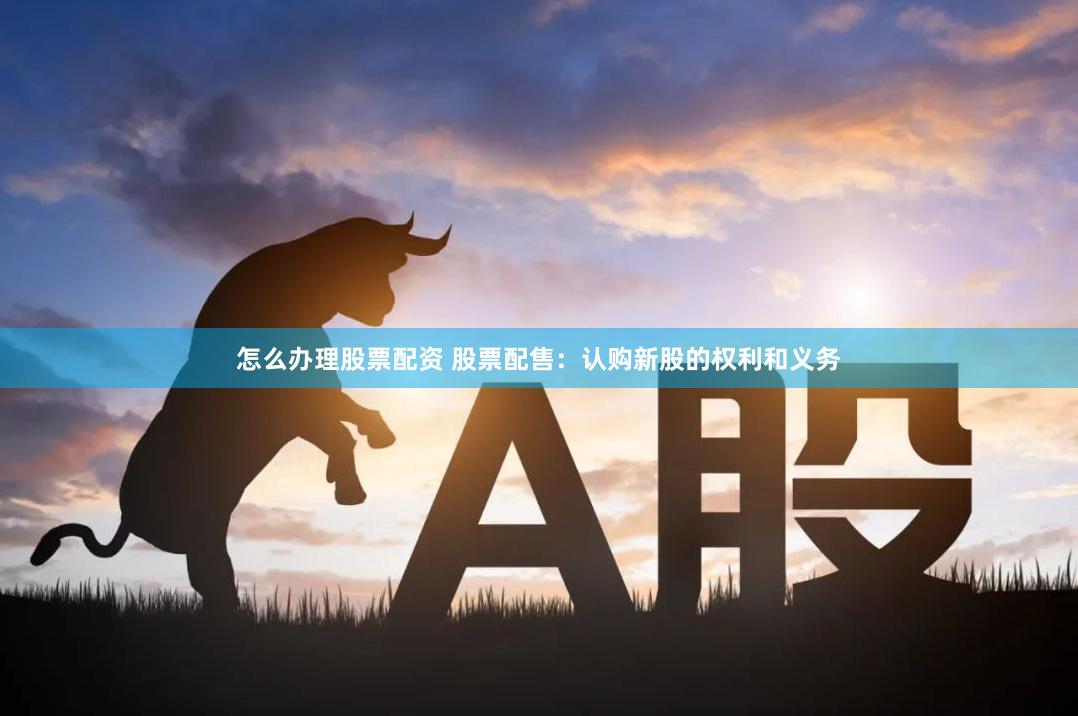 怎么办理股票配资 股票配售：认购新股的权利和义务