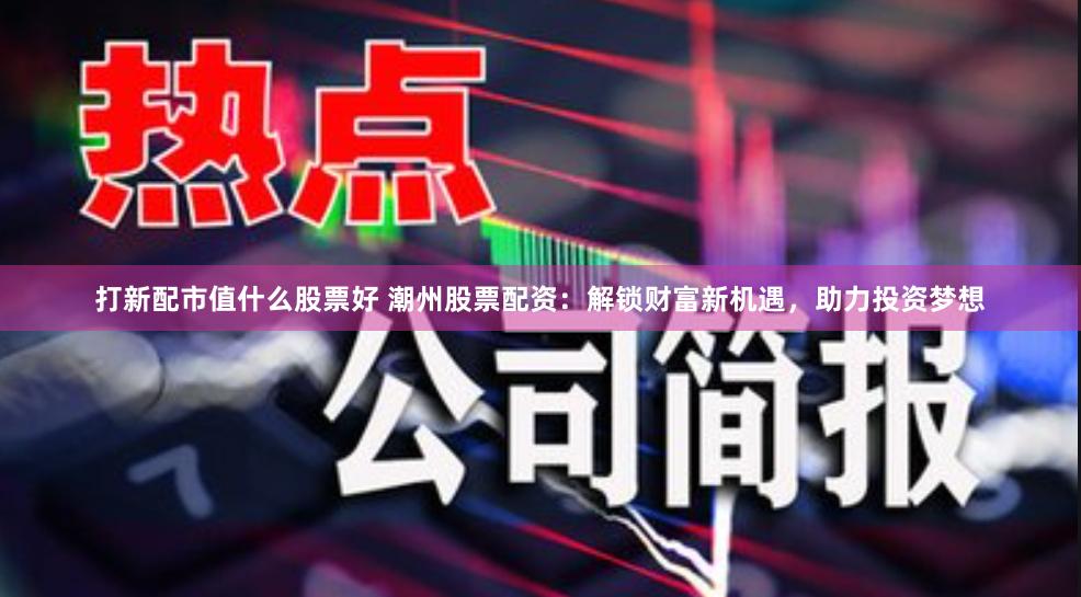 打新配市值什么股票好 潮州股票配资：解锁财富新机遇，助力投资梦想