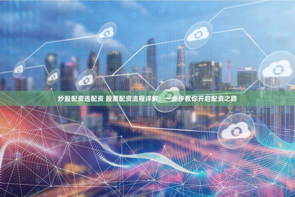 炒股配资选配资 股票配资流程详解：一步步教你开启配资之路