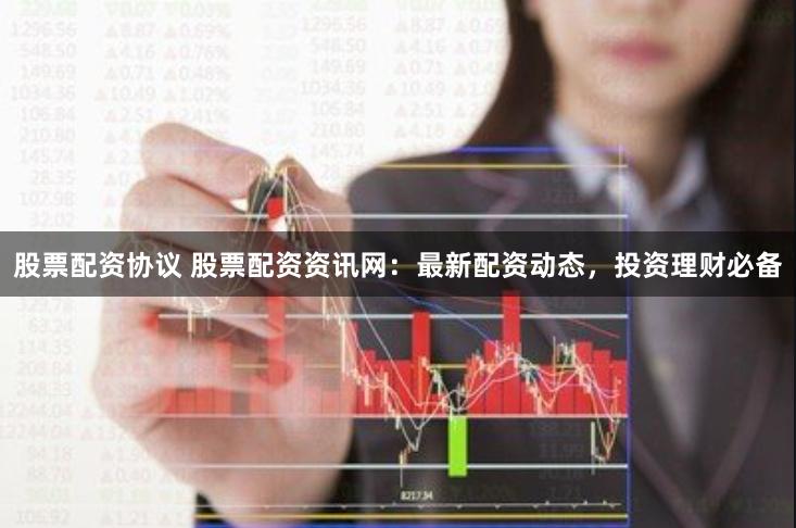股票配资协议 股票配资资讯网：最新配资动态，投资理财必备