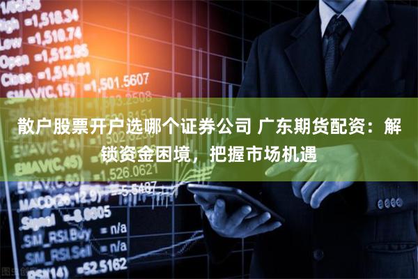 散户股票开户选哪个证券公司 广东期货配资：解锁资金困境，把握市场机遇