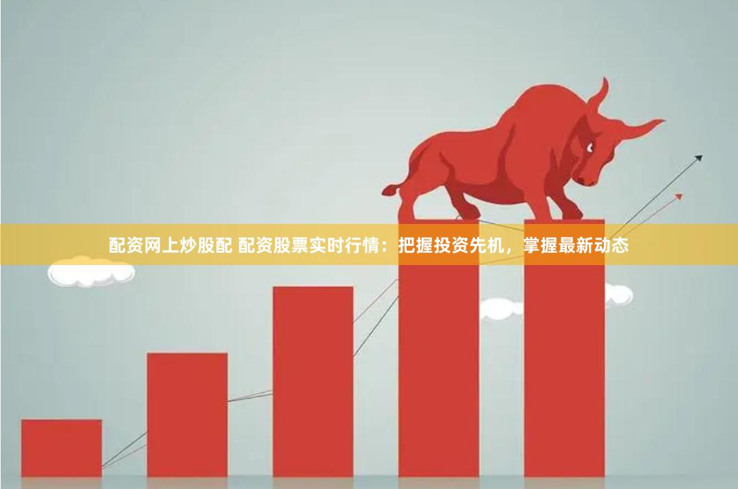 配资网上炒股配 配资股票实时行情：把握投资先机，掌握最新动态