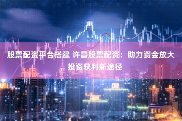 股票配资平台搭建 许昌股票配资：助力资金放大，投资获利新途径