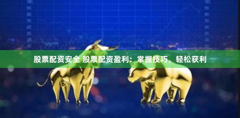 股票配资安全 股票配资盈利：掌握技巧，轻松获利