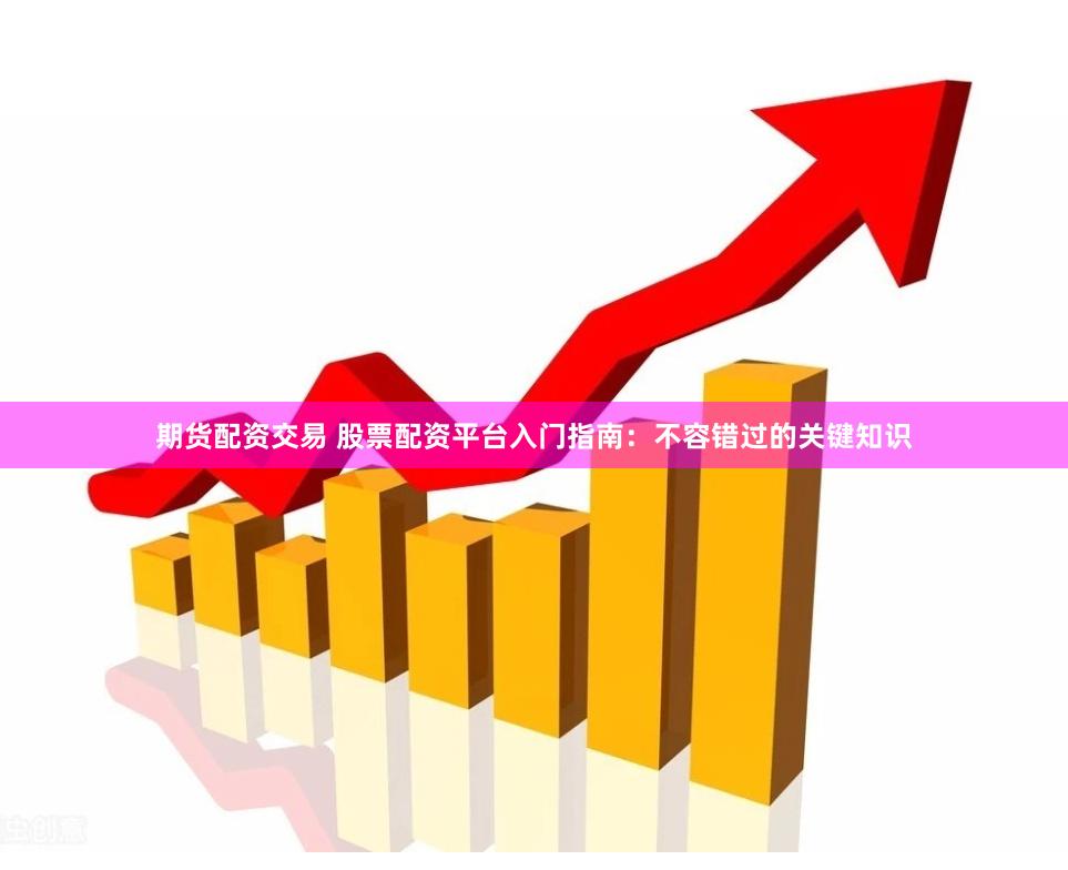 期货配资交易 股票配资平台入门指南：不容错过的关键知识